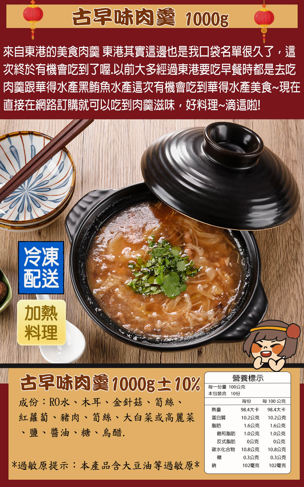 古早味肉羹 1000g來自東港的美食肉羹 東港其實這邊也是我口袋名單很久了這次終於有機會吃到了喔.以前大多經過東港要吃早餐時都是去吃肉羹跟華得水產黑鮪魚水產這次有機會吃到華得水產美食~現在直接在網路訂購就可以吃到肉羹滋味,好料理~滴這啦!冷凍配送加熱料理古早味肉羹1000g±10%營養標示每一份量 100公克本包裝10份成份:RO水木耳、金針菇、筍絲、每份每100公克熱量98.4大卡98.4大卡紅蘿蔔、豬肉、筍絲、大白菜或高麗菜蛋白質10.2公克10.2公克脂肪1.6公克1.6公克、、鹽、醬油、糖、烏醋.飽和脂肪反式脂肪1.0公克1.0公克0公克0公克碳水化合物10.8公克10.8公克糖0.3公克0.3公克*過敏原提示:本產品含大豆油等過敏原*鈉102毫克102毫克